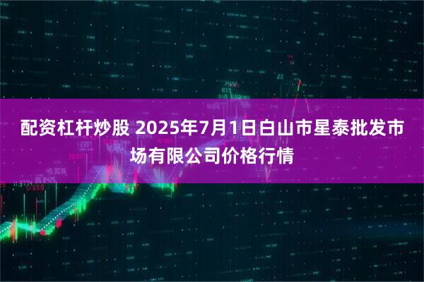 配资杠杆炒股 2025年7月1日白山市星泰批发市场有限公司价格行情