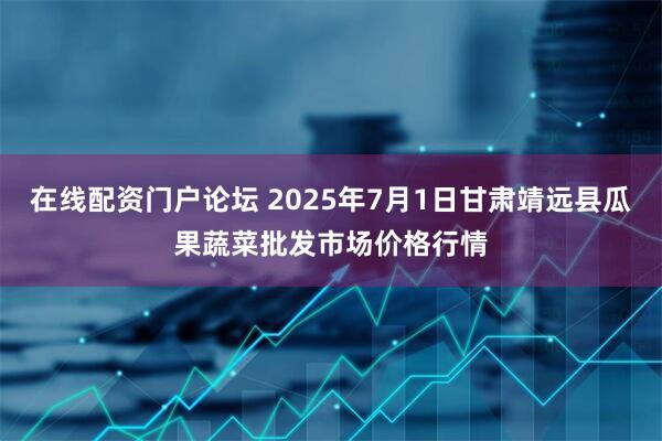 在线配资门户论坛 2025年7月1日甘肃靖远县瓜果蔬菜批发市场价格行情