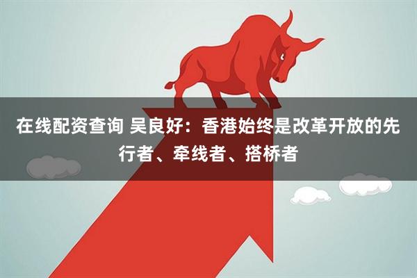 在线配资查询 吴良好：香港始终是改革开放的先行者、牵线者、搭桥者