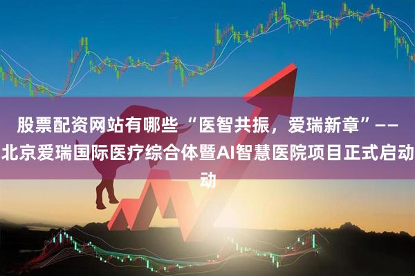 股票配资网站有哪些 “医智共振，爱瑞新章”——北京爱瑞国际医疗综合体暨AI智慧医院项目正式启动