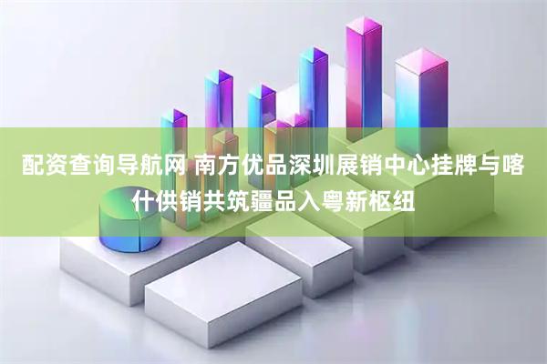 配资查询导航网 南方优品深圳展销中心挂牌与喀什供销共筑疆品入粤新枢纽