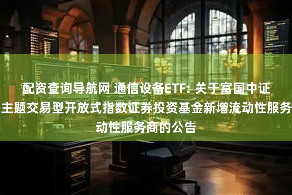 配资查询导航网 通信设备ETF: 关于富国中证通信设备主题交易型开放式指数证券投资基金新增流动性服务商的公告