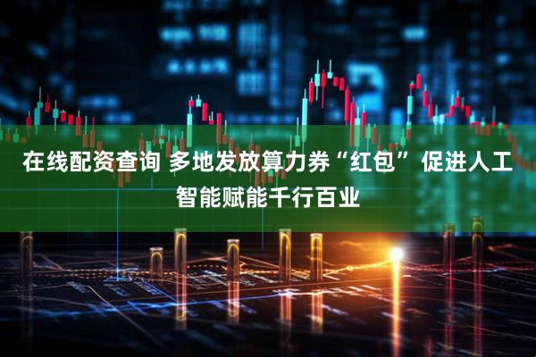 在线配资查询 多地发放算力券“红包” 促进人工智能赋能千行百业