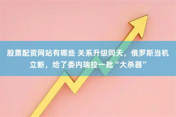 股票配资网站有哪些 关系升级同天，俄罗斯当机立断，给了委内瑞拉一批“大杀器”