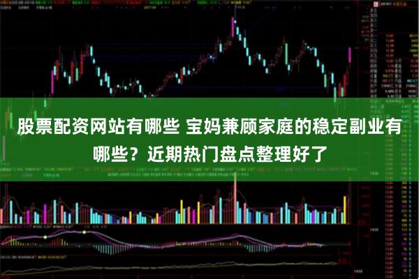 股票配资网站有哪些 宝妈兼顾家庭的稳定副业有哪些？近期热门盘点整理好了