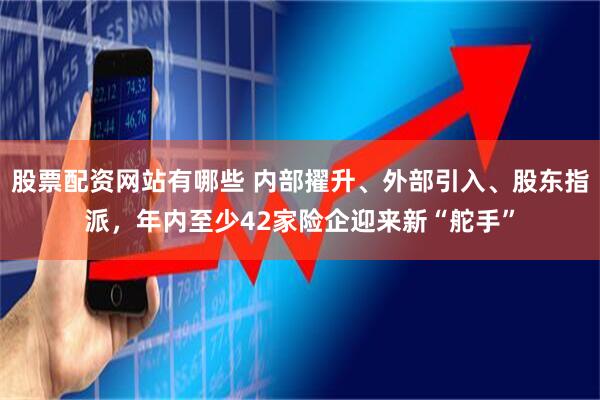 股票配资网站有哪些 内部擢升、外部引入、股东指派，年内至少42家险企迎来新“舵手”
