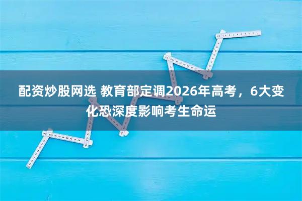 配资炒股网选 教育部定调2026年高考，6大变化恐深度影响考生命运